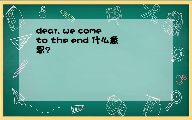 dear, we come to the end 什么意思?