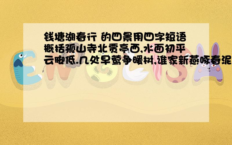 钱塘湖春行 的四景用四字短语概括孤山寺北贾亭西,水面初平云脚低.几处早莺争暖树,谁家新燕啄春泥.乱花渐欲迷人眼,浅草才能没马蹄.最爱湖东行不足,绿杨阴里白沙堤每段用4字表达出.