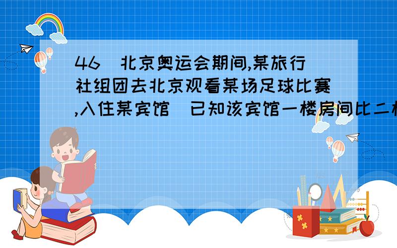 46．北京奥运会期间,某旅行社组团去北京观看某场足球比赛,入住某宾馆．已知该宾馆一楼房间比二楼房间少5间,该旅游团有48人,若全部安排在一楼,每间住4人,房间不够,每间住5人,有房间没住