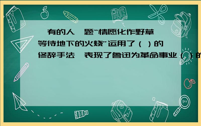 《有的人》题“情愿化作野草,等待地下的火烧”运用了（）的修辞手法,表现了鲁迅为革命事业（）的精神.2011年六年级的语文课堂练习册题.