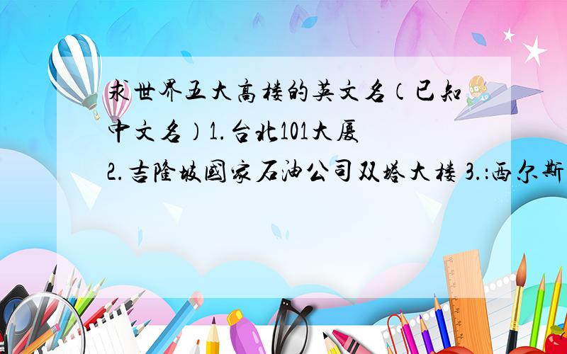 求世界五大高楼的英文名（已知中文名）1.台北101大厦 2.吉隆坡国家石油公司双塔大楼 3.：西尔斯大厦 4.上海金茂大厦 5.香港国际金融中心大厦