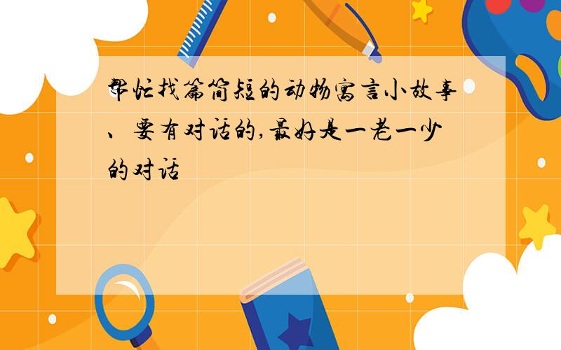 帮忙找篇简短的动物寓言小故事、要有对话的,最好是一老一少的对话