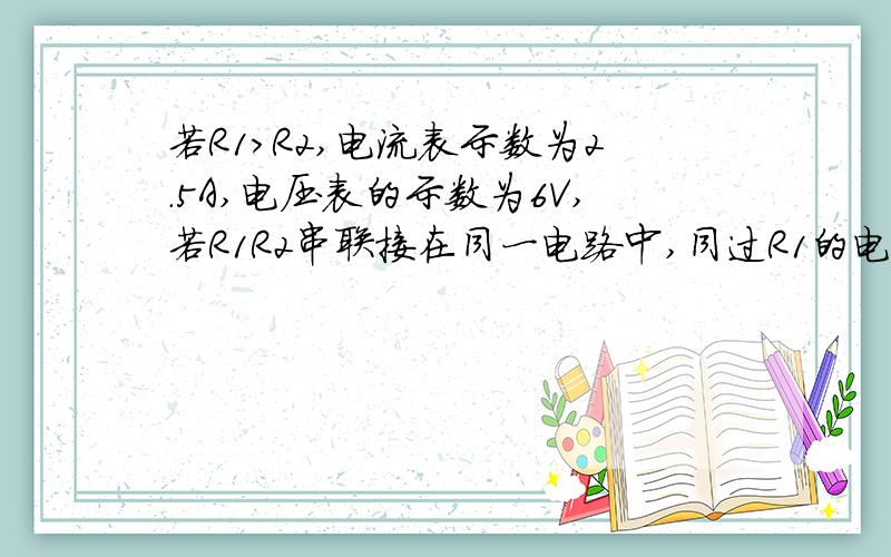 若R1>R2,电流表示数为2.5A,电压表的示数为6V,若R1R2串联接在同一电路中,同过R1的电流为0.6A求R1和R2的