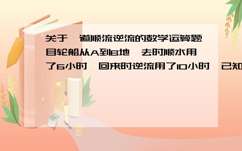 关于一道顺流逆流的数学运算题目轮船从A到B地,去时顺水用了6小时,回来时逆流用了10小时,已知船的静水速度为12公里/小时,我知道顺水速度=船速+水流速度逆水速度=船速-水流速度但是就是没