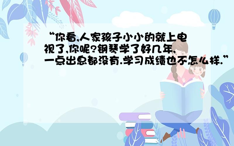 “你看,人家孩子小小的就上电视了,你呢?钢琴学了好几年,一点出息都没有.学习成绩也不怎么样.”正在书房里听音乐的初三学生小李,刚想放松一下,就被妈妈的唠叨搅了兴致.实在忍不住,小李