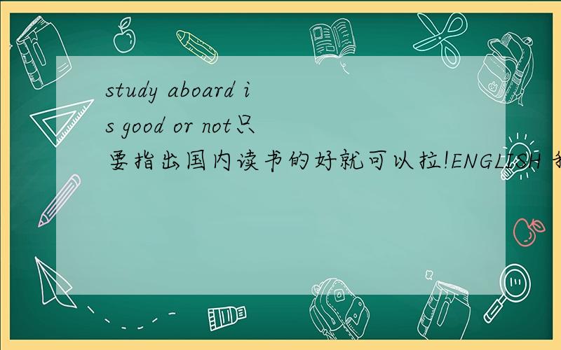 study aboard is good or not只要指出国内读书的好就可以拉!ENGLISH 我希望是喜欢待在中国读书的意见