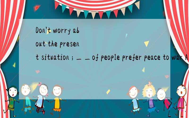 Don't worry about the present situation ;__of people prefer peace to war A.most B.a great many C.the najority D.the number