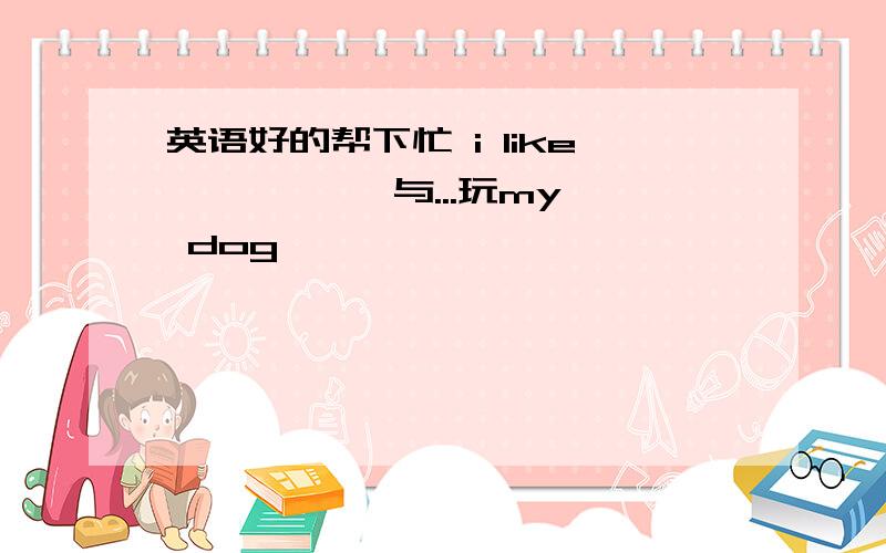 英语好的帮下忙 i like 《 》《 》与...玩my dog