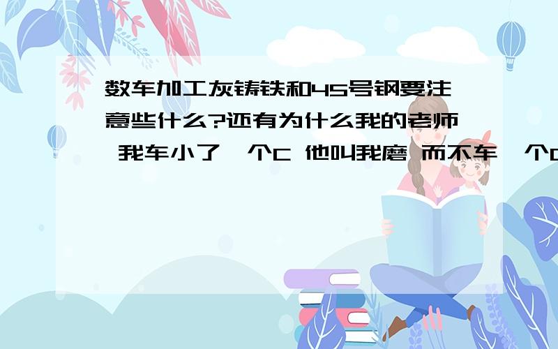 数车加工灰铸铁和45号钢要注意些什么?还有为什么我的老师 我车小了一个C 他叫我磨 而不车一个C呢?