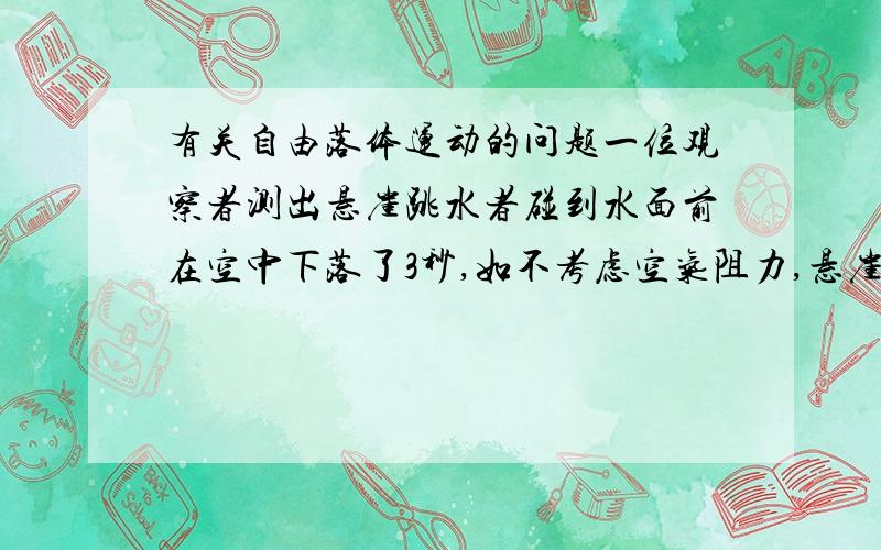 有关自由落体运动的问题一位观察者测出悬崖跳水者碰到水面前在空中下落了3秒,如不考虑空气阻力,悬崖有多高?如有空气阻力,实际高度比计算值大还是小,为什么?