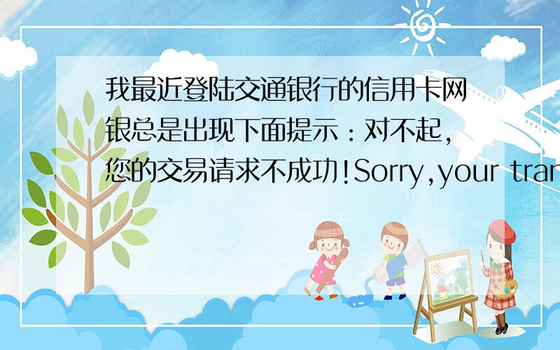 我最近登陆交通银行的信用卡网银总是出现下面提示：对不起,您的交易请求不成功!Sorry,your transaction failed!系统错误(System error) 提示代码(Prompt Code) EBLN3002 提示信息(Prompt Message) 附加码输入错