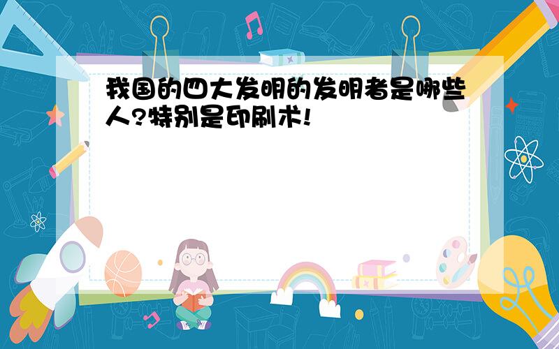 我国的四大发明的发明者是哪些人?特别是印刷术!