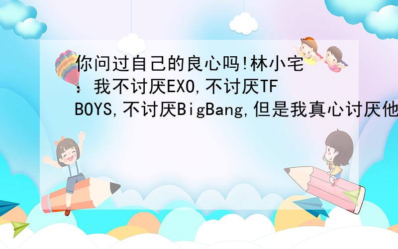 你问过自己的良心吗!林小宅 ：我不讨厌EXO,不讨厌TFBOYS,不讨厌BigBang,但是我真心讨厌他们的脑残粉,贴吧空间快手无处不见,上来就问你是行星饭么你是四叶草么你是vip么,然后各种让你不忍直