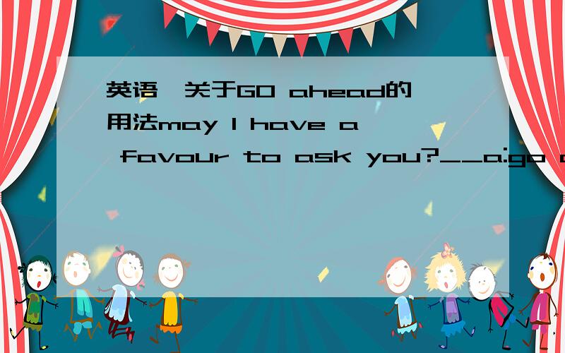 英语,关于GO ahead的用法may I have a favour to ask you?__a:go ahead b:it's a pleasure c:help yourself d:ask,please.go ahead口语中有.可以,放手去做某事的意思.但是 b（我很乐意） d:请说吧.不是比起A更合适吗?