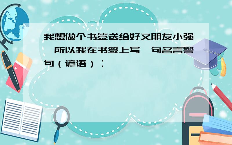 我想做个书签送给好又朋友小强,所以我在书签上写一句名言警句（谚语）：