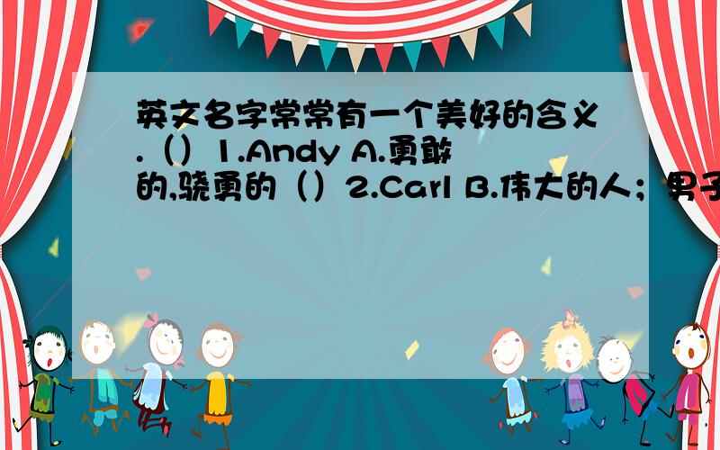 英文名字常常有一个美好的含义.（）1.Andy A.勇敢的,骁勇的（）2.Carl B.伟大的人；男子汉（）3.Charles C.高贵的心灵（）4.Clark D.学者（）5.Dick E.勇猛的,大胆的（）6.Don F.世界领袖（）7.Eden G.伊