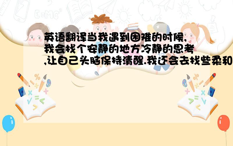 英语翻译当我遇到困难的时候,我会找个安静的地方冷静的思考,让自己头脑保持清醒.我还会去找些柔和的轻音乐来放松自己,使自己暂时摆脱困恼.这些做法别人看来可能认为我这是在逃避问