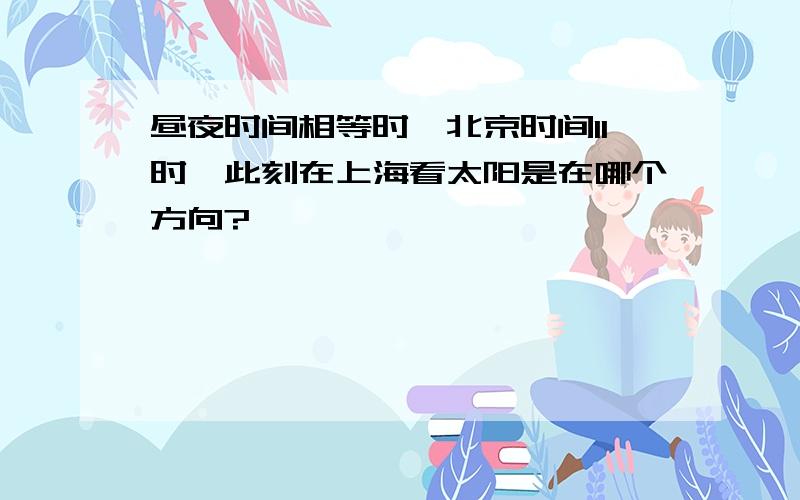 昼夜时间相等时,北京时间11时,此刻在上海看太阳是在哪个方向?