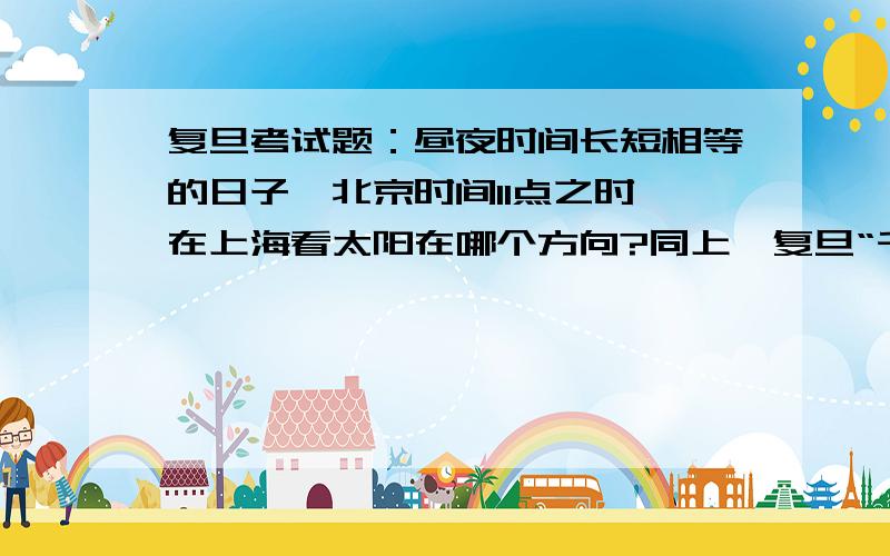 复旦考试题：昼夜时间长短相等的日子,北京时间11点之时,在上海看太阳在哪个方向?同上,复旦“千分考”!