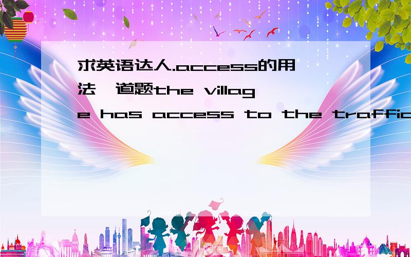 求英语达人.access的用法一道题the village has access to the traffic.the traffic has access to the village.哪个是对的