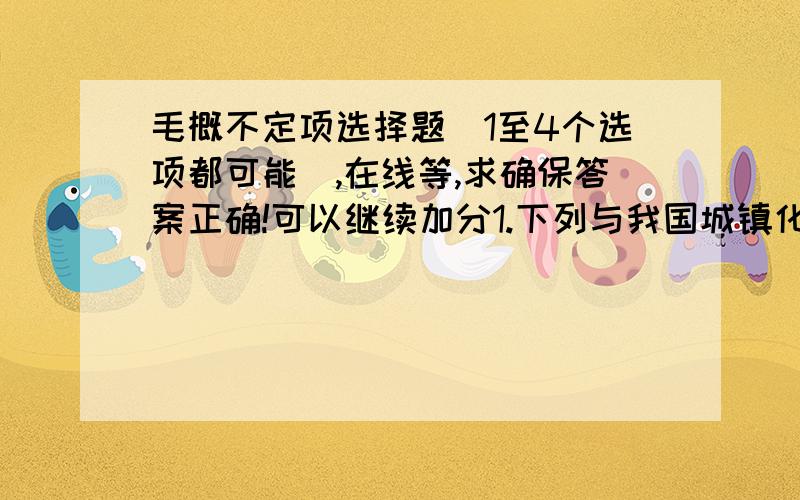 毛概不定项选择题（1至4个选项都可能）,在线等,求确保答案正确!可以继续加分1.下列与我国城镇化政策不相矛盾的是（）A农民工城市化  B农民工返乡创业  C城市化  D一村一名大学生村官2.下