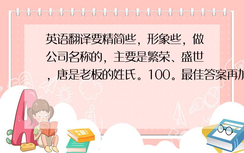 英语翻译要精简些，形象些，做公司名称的，主要是繁荣、盛世，唐是老板的姓氏。100。最佳答案再加追分。公司是做农业科技的..