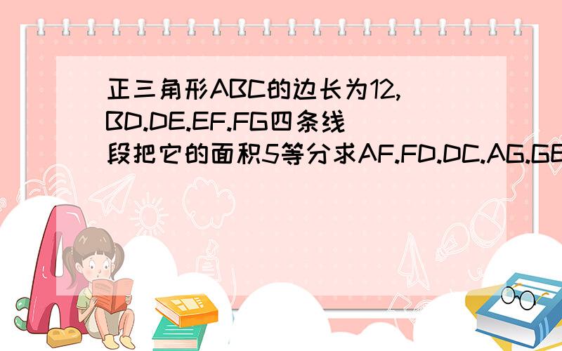 正三角形ABC的边长为12,BD.DE.EF.FG四条线段把它的面积5等分求AF.FD.DC.AG.GE.EB的长就是AC边上有DF两点，AB边上有GE两点