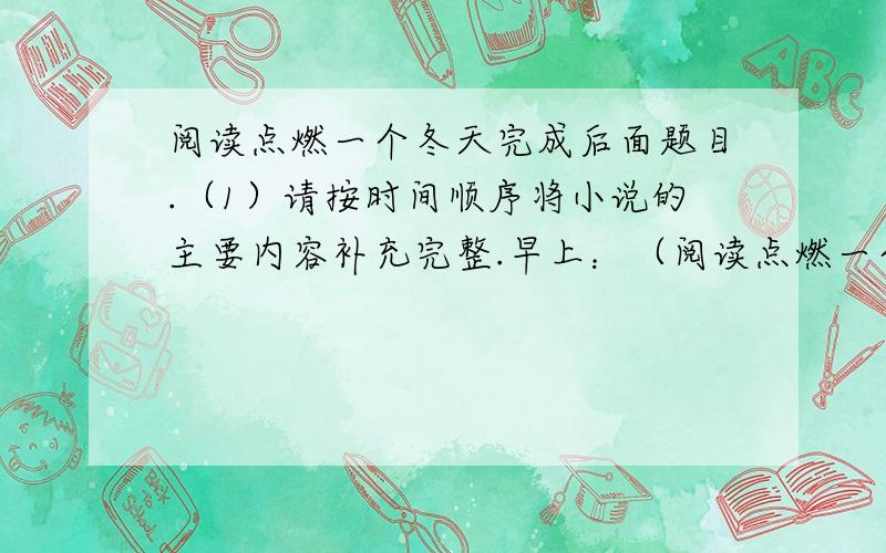 阅读点燃一个冬天完成后面题目.（1）请按时间顺序将小说的主要内容补充完整.早上：（阅读点燃一个冬天完成后面题目.（1）请按时间顺序将小说的主要内容补充完整.早上：（ ） 下午放