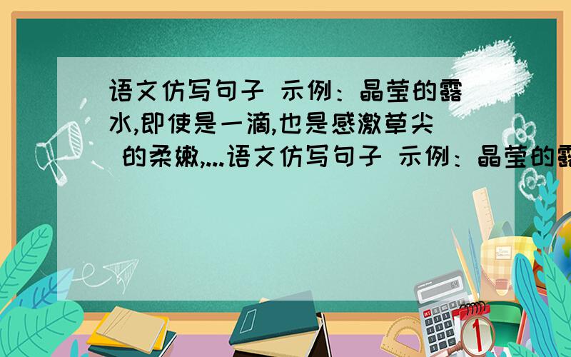 语文仿写句子 示例：晶莹的露水,即使是一滴,也是感激草尖 的柔嫩,...语文仿写句子 示例：晶莹的露水,即使是一滴,也是感激草尖的柔嫩,拥抱朝霞的艳丽,向往蓝天的广阔.急快!