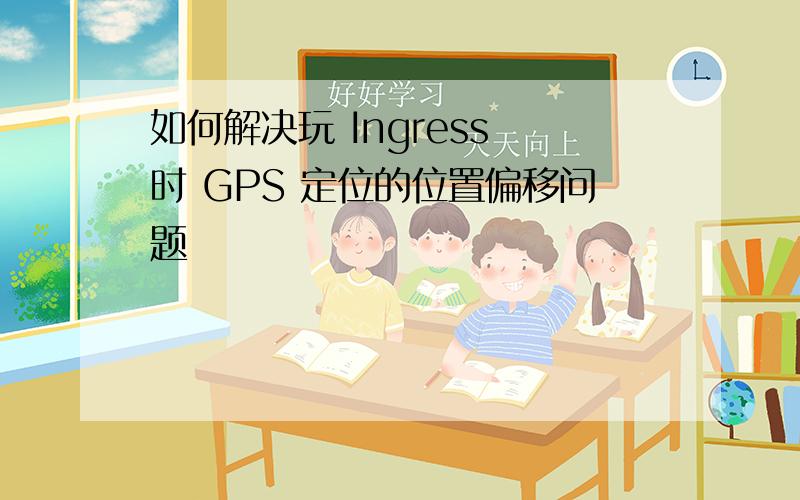 如何解决玩 Ingress 时 GPS 定位的位置偏移问题