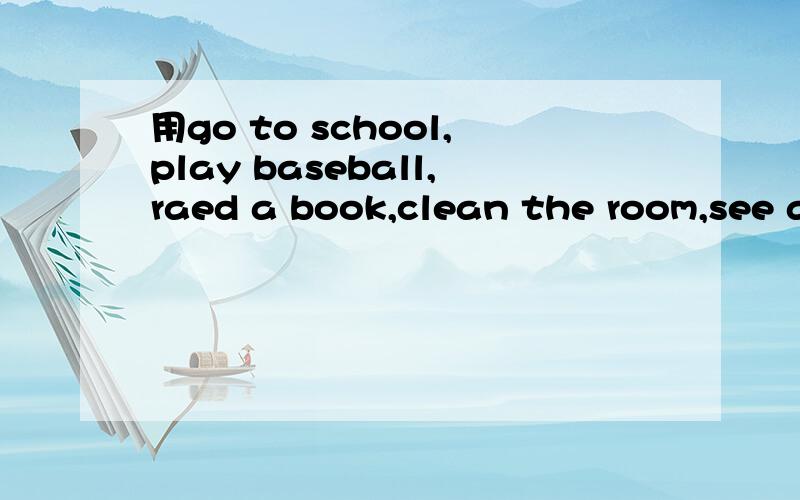 用go to school,play baseball,raed a book,clean the room,see a movie,win the game,take a bath,go fishing,start homework,kiss frog,call friend,drink milk,brush teeth,study math,send a email,用这些单词每一个都要造一个句子.我明天就要