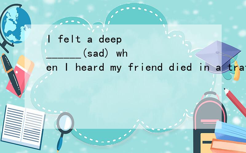 I felt a deep ______(sad) when I heard my friend died in a traffic accidentIs there anything you'd like to say to our ____(read)He thanked Millie for _______(recommend)him as the chairperson