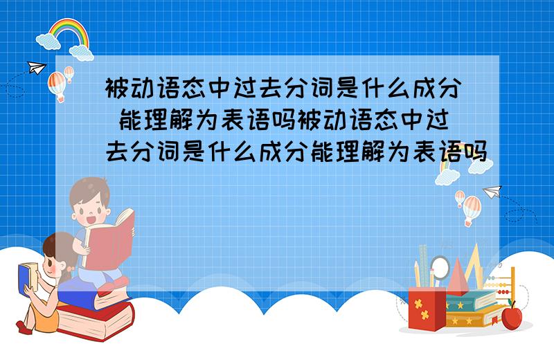 被动语态中过去分词是什么成分 能理解为表语吗被动语态中过去分词是什么成分能理解为表语吗