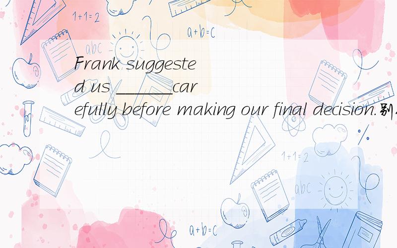 Frank suggested us ______carefully before making our final decision.别人对我说11.选C the Browns 看做整体.为什么呀.明明就是复数嘛.11题讲解一下啊!