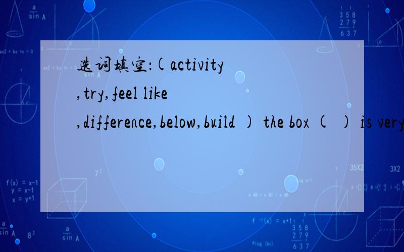 选词填空：(activity,try,feel like,difference,below,build ) the box ( ) is very big.应该填哪一个?说明理由.