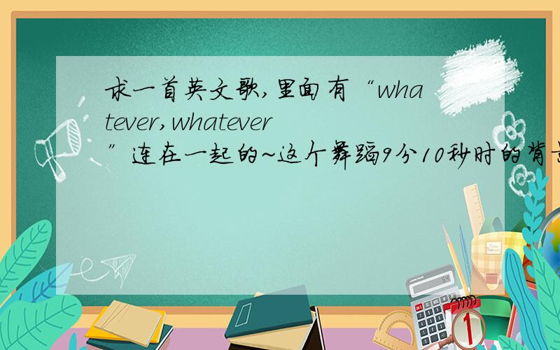 求一首英文歌,里面有“whatever,whatever”连在一起的~这个舞蹈9分10秒时的背景乐顺便求其他舞蹈的背景乐,有的发下,