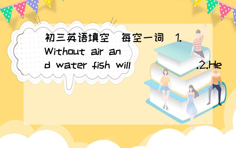 初三英语填空(每空一词）1.Without air and water fish will______.2.He _________ up the football match because of his sore back.3.Lisa made great progress _________ her teacher's help.