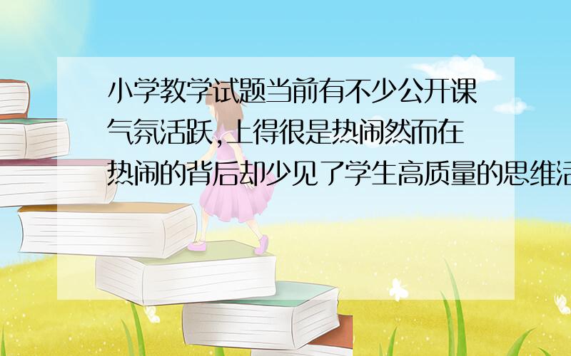 小学教学试题当前有不少公开课气氛活跃,上得很是热闹然而在热闹的背后却少见了学生高质量的思维活动.作为教师你对这一现象怎么看?怎么办?