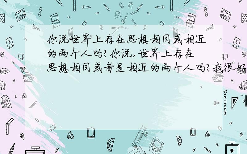 你说世界上存在思想相同或相近的两个人吗?你说,世界上存在思想相同或者是相近的两个人吗?我很好奇,只是想问问……