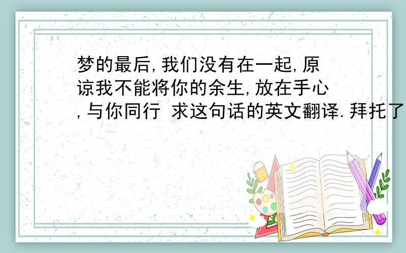 梦的最后,我们没有在一起,原谅我不能将你的余生,放在手心,与你同行 求这句话的英文翻译.拜托了.唔