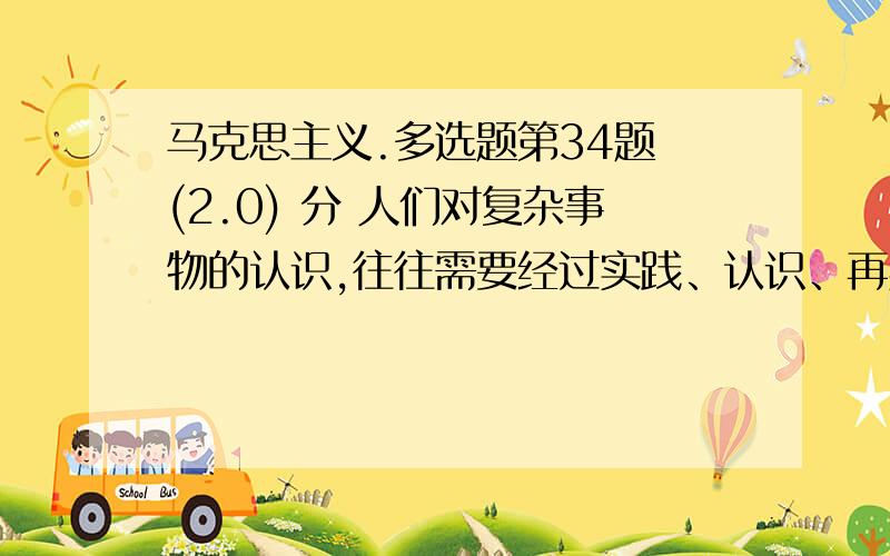 马克思主义.多选题第34题 (2.0) 分 人们对复杂事物的认识,往往需要经过实践、认识、再实践、再认识的多次反复才能完成.这是因为人们的认识（ ）A、受到事物发展过程的限制B、受到科学技