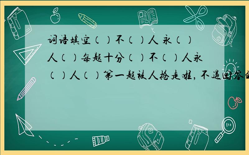 词语填空（）不（）人 永（）人（）每题十分（）不（）人永（）人（）第一题被人抢走啦，不过回答的出来还是有奖励的