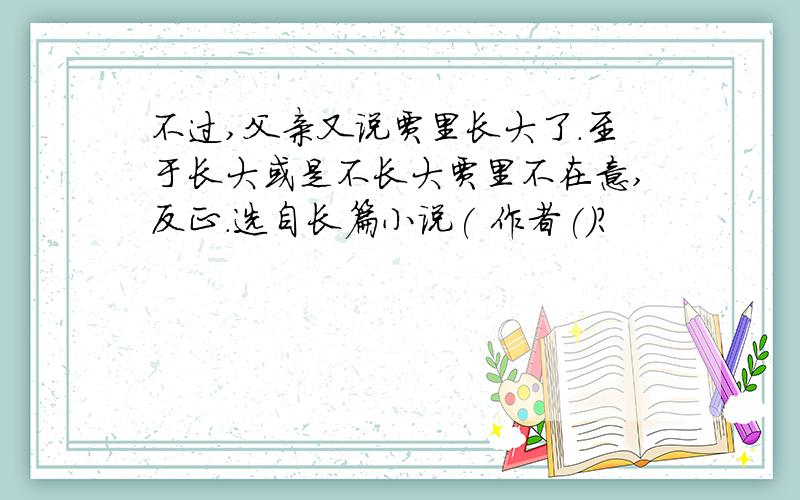 不过,父亲又说贾里长大了.至于长大或是不长大贾里不在意,反正.选自长篇小说( 作者()?