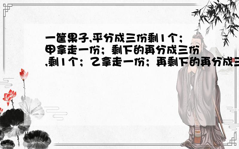 一筐果子,平分成三份剩1个；甲拿走一份；剩下的再分成三份,剩1个；乙拿走一份；再剩下的再分成三份也是剩1个.问那一筐果子是多少个?以前好像见过,没时间想了.