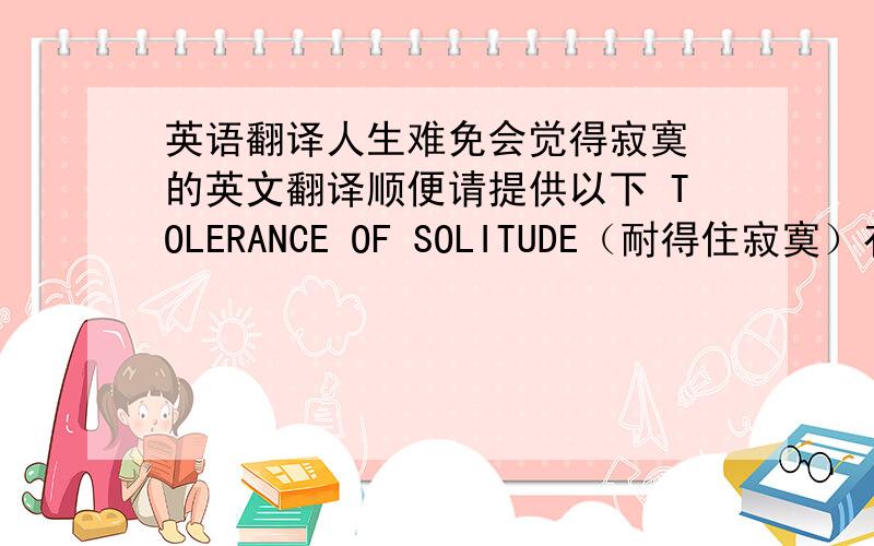 英语翻译人生难免会觉得寂寞 的英文翻译顺便请提供以下 TOLERANCE OF SOLITUDE（耐得住寂寞）有什么好处呢?（三条）TOLERANCE OF SOLITUDE的好处 三条或者以上 都行可以怎么展开写成作文呢。