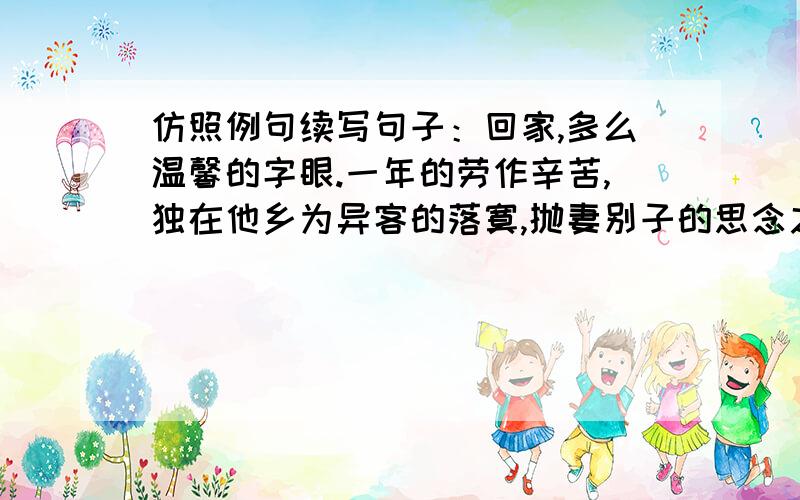 仿照例句续写句子：回家,多么温馨的字眼.一年的劳作辛苦,独在他乡为异客的落寞,抛妻别子的思念之苦,都可以在回家后一扫而光.以回家开头续写。