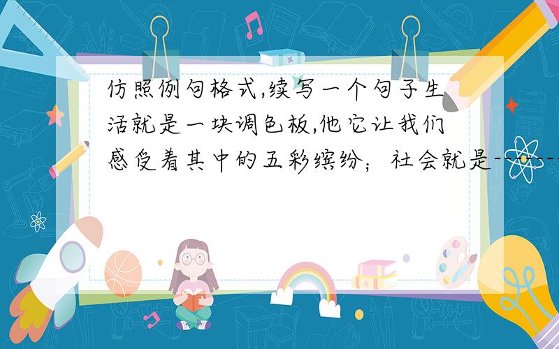 仿照例句格式,续写一个句子生活就是一块调色板,他它让我们感受着其中的五彩缤纷；社会就是-------------------------------------,---------------------------------------------------.