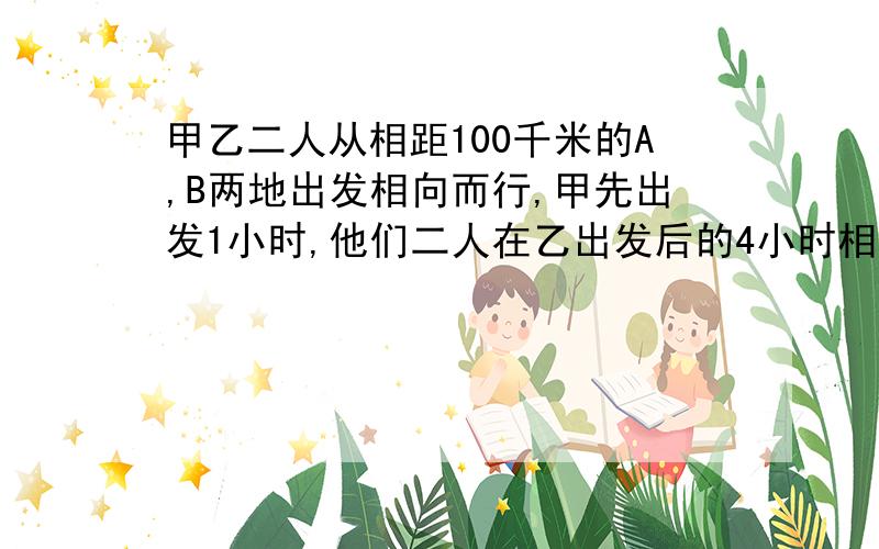 甲乙二人从相距100千米的A,B两地出发相向而行,甲先出发1小时,他们二人在乙出发后的4小时相遇,又已知甲比乙每小时快2千米,求甲乙二人的速度?甲乙二人从相距100千米的A,B两地出发相向而行