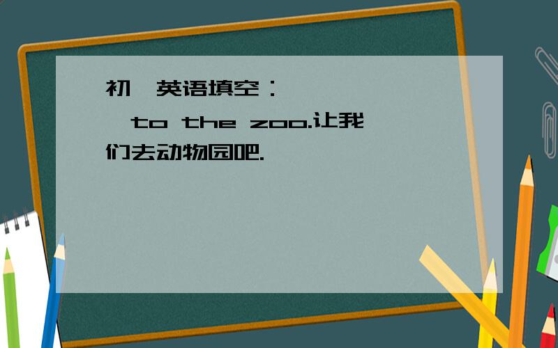 初一英语填空：—— —— ——to the zoo.让我们去动物园吧.