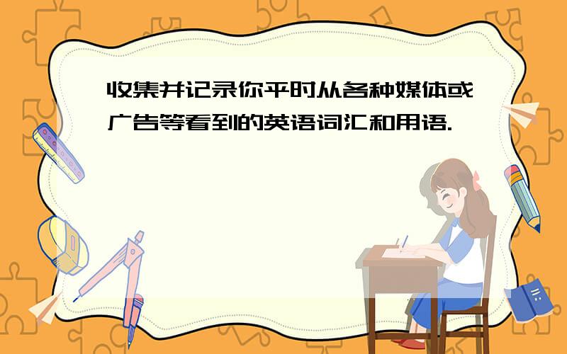 收集并记录你平时从各种媒体或广告等看到的英语词汇和用语.